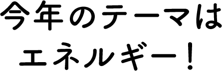 今年のテーマはエネルギー！