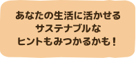 あなたの生活に活かせるサステナブルなヒントもみつかるかも！