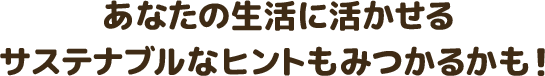 あなたの生活に活かせるサステナブルなヒントもみつかるかも！