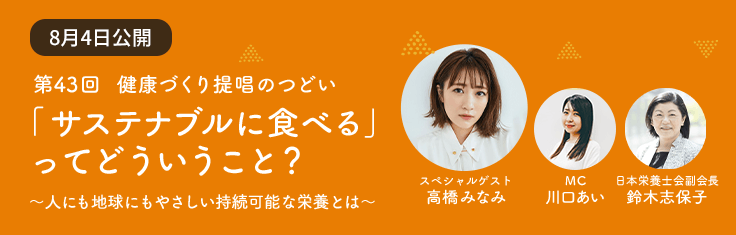 Contents 02 第43回 健康づくり提唱のつどい 「サステナブルに食べる」ってどういうこと? ~人にも地球にもやさしい持続可能な栄養とは~ スペシャルゲスト 高橋みなみ MC 川口あい 日本栄養士会副会長 鈴木志保子
