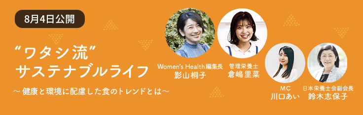 Contents 03 “ワタシ流” サステナブル ライフ ～健康と環境に配慮した食のトレンドとは～ Women’s Health 編集長 影山桐子 管理栄養士 倉嶋里菜 MC 川口あい 日本栄養士会副会長 鈴木志保子