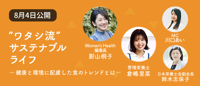 Contents 03 “ワタシ流” サステナブル ライフ ～健康と環境に配慮した食のトレンドとは～ Women’s Health 編集長 影山桐子 管理栄養士 倉嶋里菜 MC 川口あい 日本栄養士会副会長 鈴木志保子