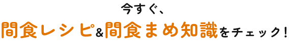 今すぐ、間食レシピ&間食まめ知識をチェック！