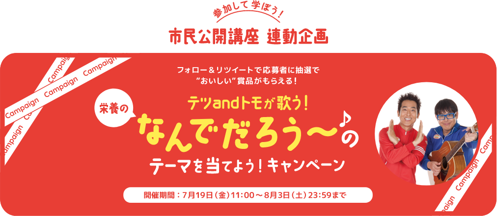 参加して学ぼう!市民公開講座 連動企画 フォロー&リツイートで応募者に抽選でおいしい賞品がもらえる! テツandトモが歌う!栄養のなんでだろう~のテーマを当てよう!キャンペーン 開催期間:7月19日(金)11:00~8月3日(土)23:59まで